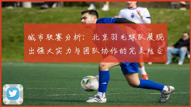城市联赛分析：北京羽毛球队展现出强大实力与团队协作的完美结合