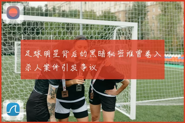 足球明星背后的黑暗秘密谁曾卷入杀人案件引发争议
