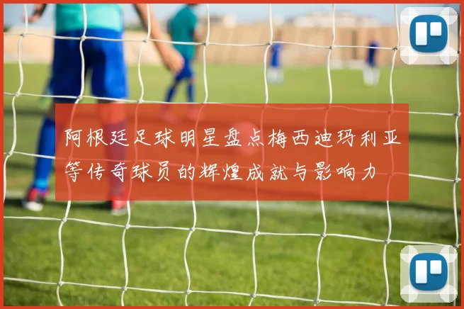 阿根廷足球明星盘点梅西迪玛利亚等传奇球员的辉煌成就与影响力