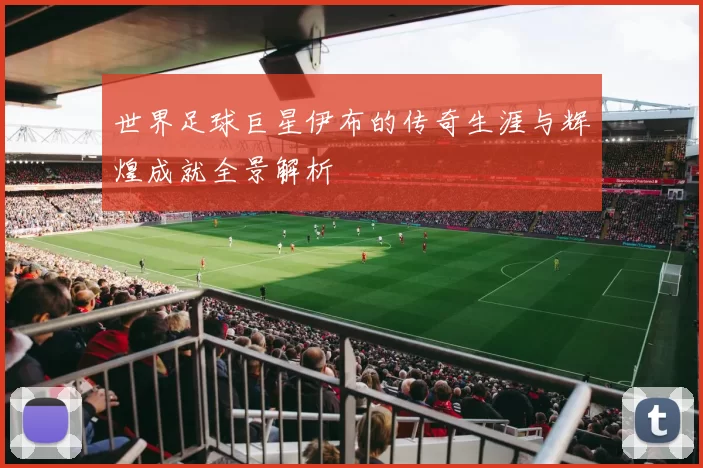 世界足球巨星伊布的传奇生涯与辉煌成就全景解析