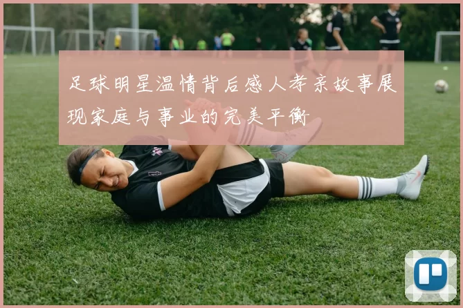 足球明星温情背后感人孝亲故事展现家庭与事业的完美平衡