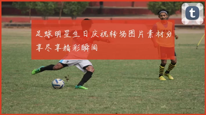 足球明星生日庆祝转场图片素材分享尽享精彩瞬间