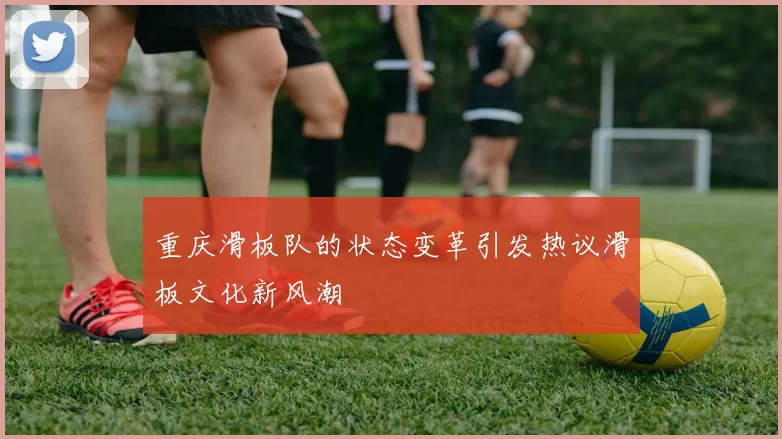 重庆滑板队的状态变革引发热议滑板文化新风潮