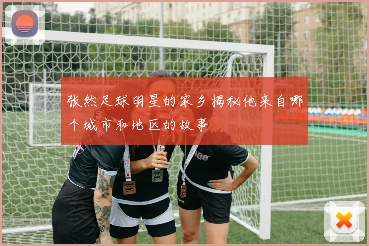 张然足球明星的家乡揭秘他来自哪个城市和地区的故事