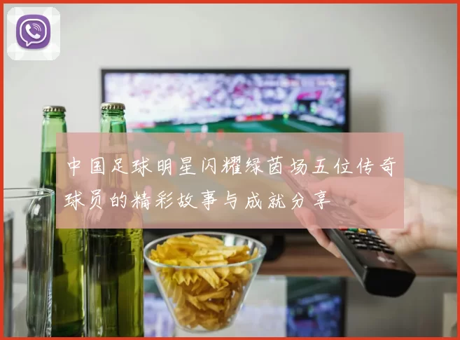 中国足球明星闪耀绿茵场五位传奇球员的精彩故事与成就分享