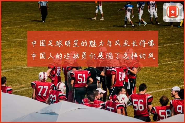中国足球明星的魅力与风采长得像中国人的运动员们展现了怎样的风格与实力
