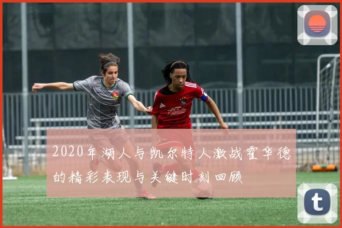 2020年湖人与凯尔特人激战霍华德的精彩表现与关键时刻回顾