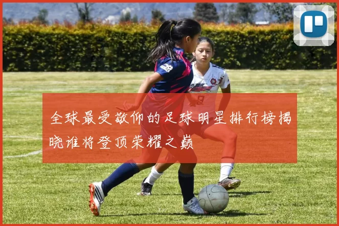 全球最受敬仰的足球明星排行榜揭晓谁将登顶荣耀之巅