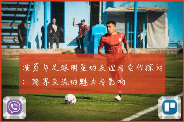演员与足球明星的友谊与合作探讨：跨界交流的魅力与影响