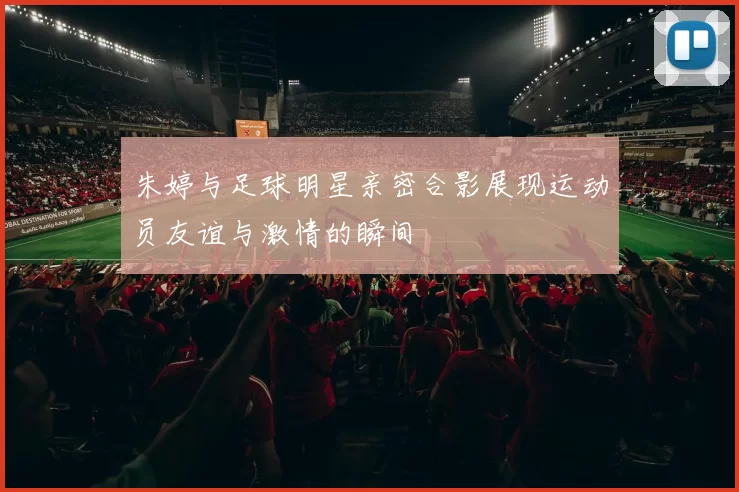 朱婷与足球明星亲密合影展现运动员友谊与激情的瞬间