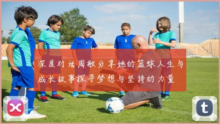 深度对话周敏分享她的篮球人生与成长故事探寻梦想与坚持的力量