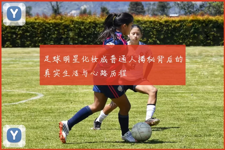 足球明星化妆成普通人揭秘背后的真实生活与心路历程