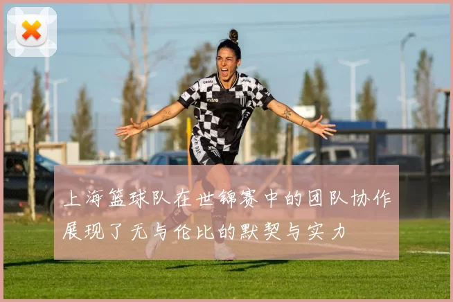 上海篮球队在世锦赛中的团队协作展现了无与伦比的默契与实力