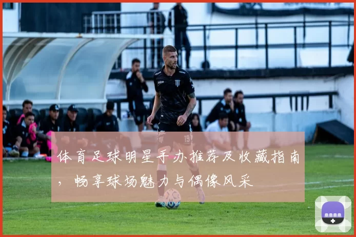 体育足球明星手办推荐及收藏指南，畅享球场魅力与偶像风采