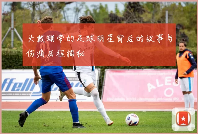 头戴绷带的足球明星背后的故事与伤痛历程揭秘