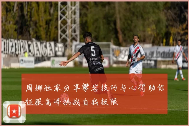 周娜独家分享攀岩技巧与心得助你征服高峰挑战自我极限
