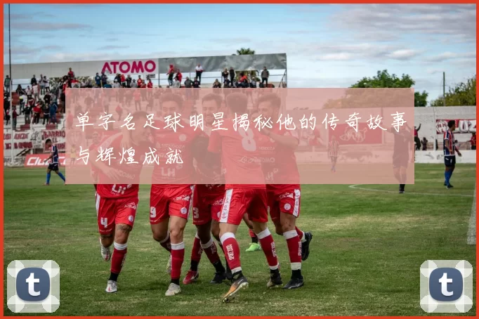 单字名足球明星揭秘他的传奇故事与辉煌成就