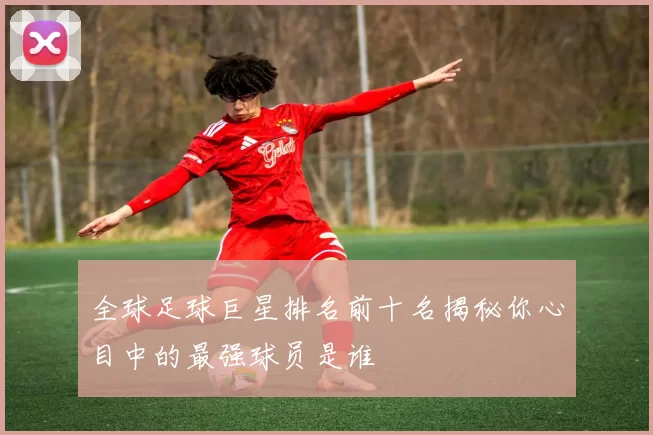 全球足球巨星排名前十名揭秘你心目中的最强球员是谁
