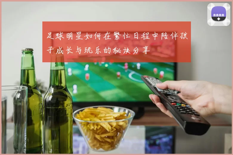 足球明星如何在繁忙日程中陪伴孩子成长与玩乐的秘诀分享