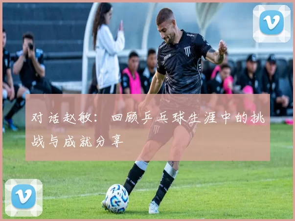 对话赵敏：回顾乒乓球生涯中的挑战与成就分享