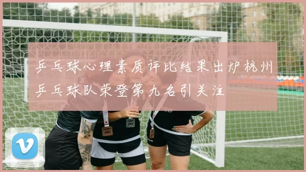 乒乓球心理素质评比结果出炉杭州乒乓球队荣登第九名引关注