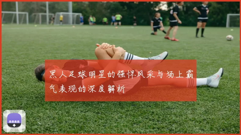 黑人足球明星的强悍风采与场上霸气表现的深度解析