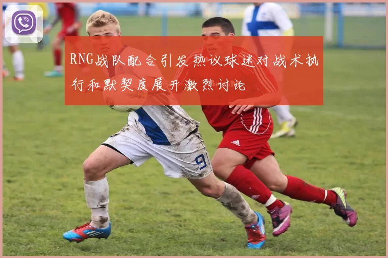 RNG战队配合引发热议球迷对战术执行和默契度展开激烈讨论