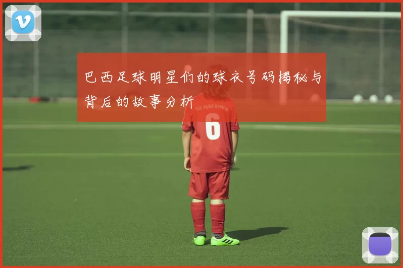 巴西足球明星们的球衣号码揭秘与背后的故事分析