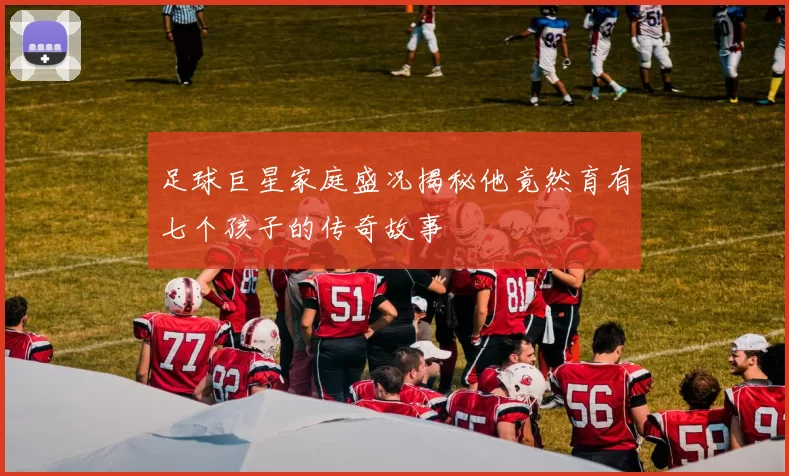 足球巨星家庭盛况揭秘他竟然育有七个孩子的传奇故事