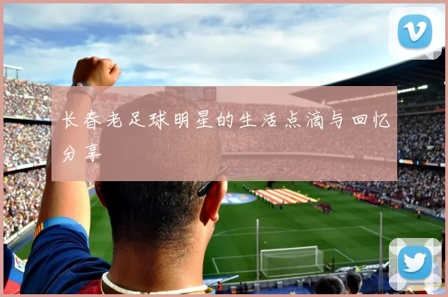 长春老足球明星的生活点滴与回忆分享