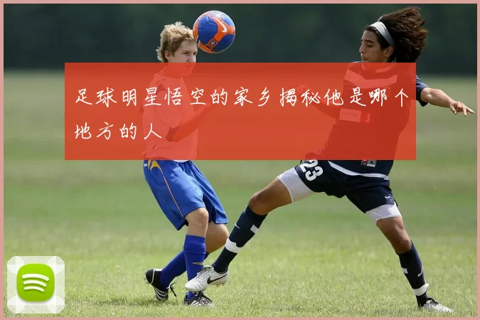 足球明星悟空的家乡揭秘他是哪个地方的人