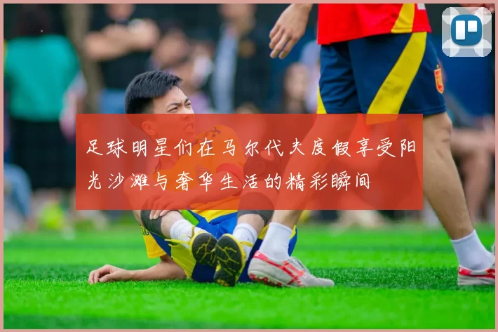 足球明星们在马尔代夫度假享受阳光沙滩与奢华生活的精彩瞬间