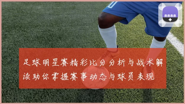 足球明星赛精彩比分分析与战术解读助你掌握赛事动态与球员表现