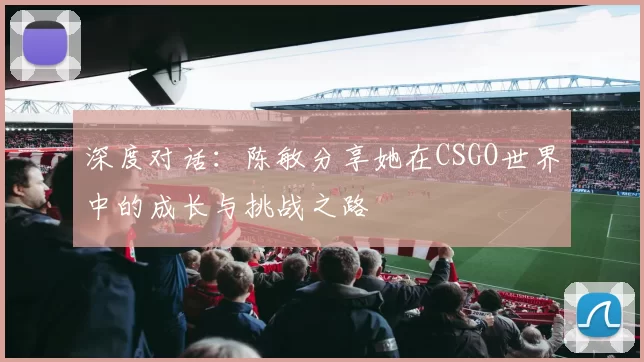 深度对话：陈敏分享她在CSGO世界中的成长与挑战之路