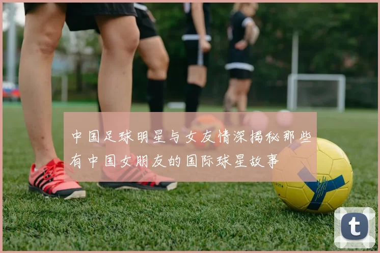 中国足球明星与女友情深揭秘那些有中国女朋友的国际球星故事