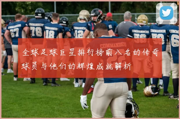 全球足球巨星排行榜前八名的传奇球员与他们的辉煌成就解析