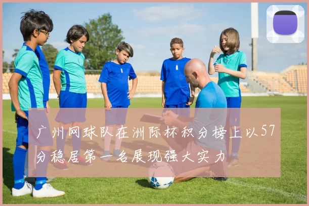 广州网球队在洲际杯积分榜上以57分稳居第一名展现强大实力