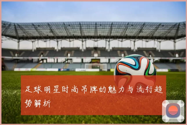 足球明星时尚吊牌的魅力与流行趋势解析