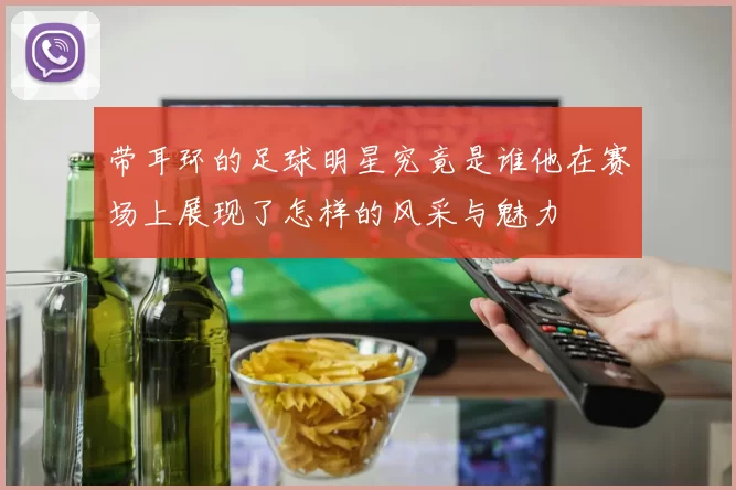 带耳环的足球明星究竟是谁他在赛场上展现了怎样的风采与魅力