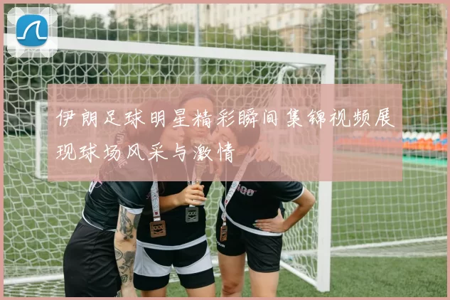 伊朗足球明星精彩瞬间集锦视频展现球场风采与激情