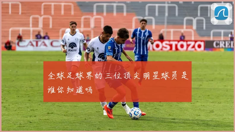 全球足球界的三位顶尖明星球员是谁你知道吗