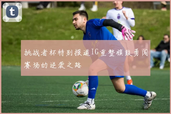 挑战者杯特别报道IG重整旗鼓勇闯赛场的逆袭之路