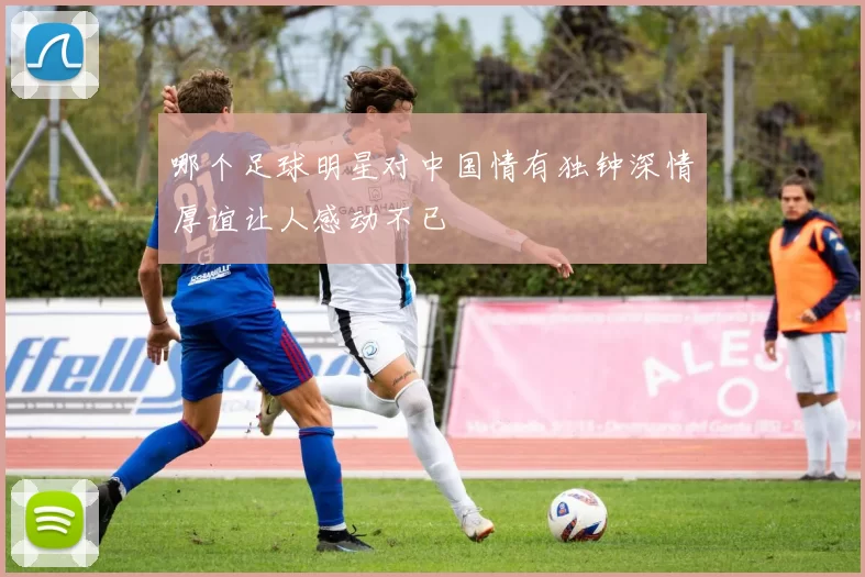 哪个足球明星对中国情有独钟深情厚谊让人感动不已
