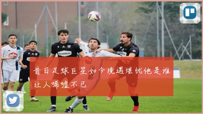 昔日足球巨星如今境遇堪忧他是谁让人唏嘘不已