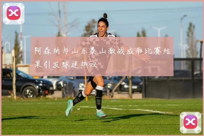 阿森纳与山东泰山激战成和比赛结果引发球迷热议