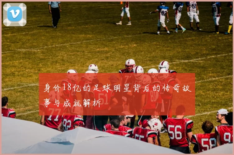 身价18亿的足球明星背后的传奇故事与成就解析