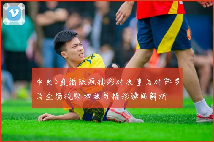 中央5直播欧冠精彩对决皇马对阵罗马全场视频回放与精彩瞬间解析
