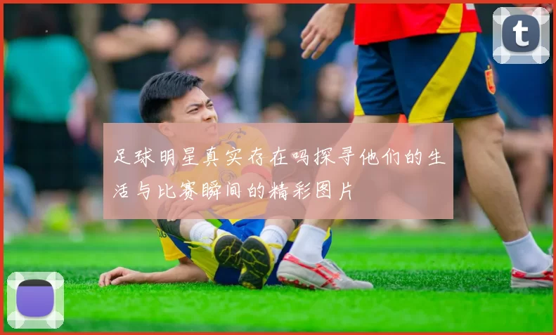 足球明星真实存在吗探寻他们的生活与比赛瞬间的精彩图片