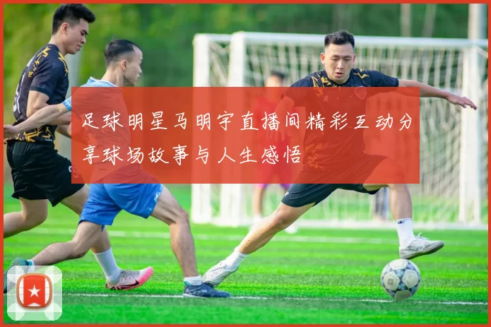 足球明星马明宇直播间精彩互动分享球场故事与人生感悟