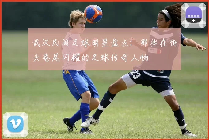 武汉民间足球明星盘点：那些在街头巷尾闪耀的足球传奇人物